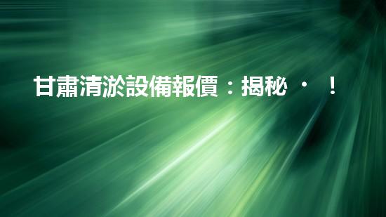 甘肅清淤設備報價：揭秘！驚人價格背后的清淤技術奧秘
